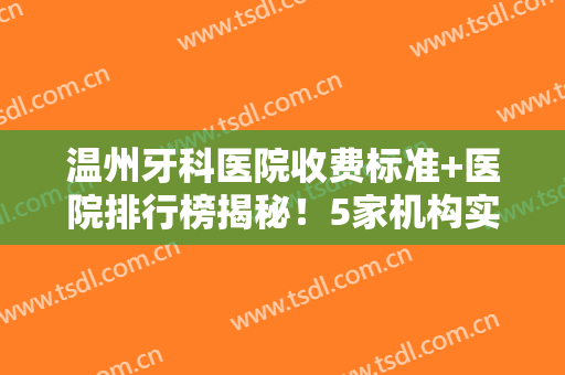 温州牙科医院收费标准+医院排行榜揭秘！5家机构实力点评+2024价格表！