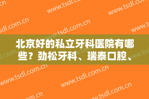 北京好的私立牙科医院有哪些？劲松牙科、瑞泰口腔、中诺口腔等5家口碑不错
