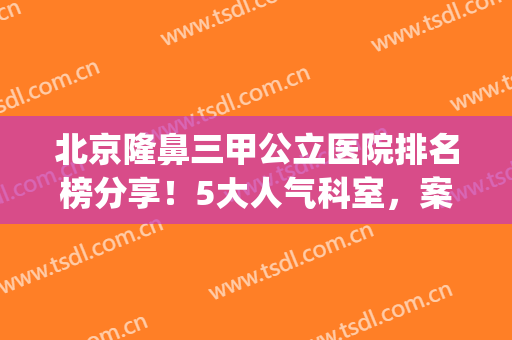 北京隆鼻三甲公立医院排名榜分享！5大人气科室，案例+价格一览！(北京排前五的三甲整容医院)