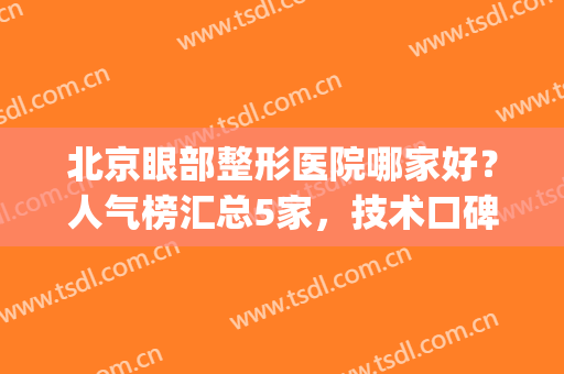北京眼部整形医院哪家好？人气榜汇总5家，技术口碑都不错！附价格~(北京眼睛整形哪个专家做的好)