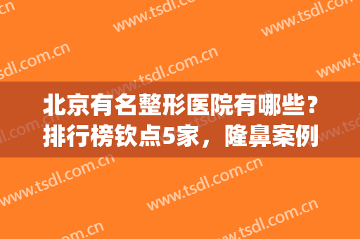 北京有名整形医院有哪些？排行榜钦点5家，隆鼻案例+价格分享！(北京知名的整形医院)