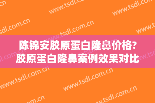陈锦安胶原蛋白隆鼻价格?胶原蛋白隆鼻案例效果对比图_上海交通大学医学院附属第九人民医院