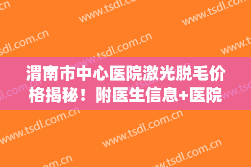 渭南市中心医院激光脱毛价格揭秘！附医生信息+医院实力+项目科普(宝鸡中心医院激光脱毛)