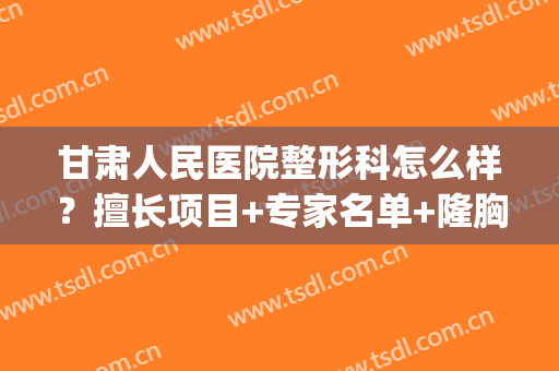 甘肃人民医院整形科怎么样？擅长项目+专家名单+隆胸精美案例(甘肃省妇幼保健院整形外科)