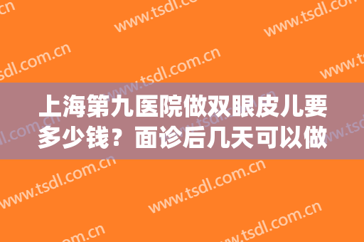 上海第九医院做双眼皮儿要多少钱？面诊后几天可以做？附医生信息(上海九院门诊做双眼皮)