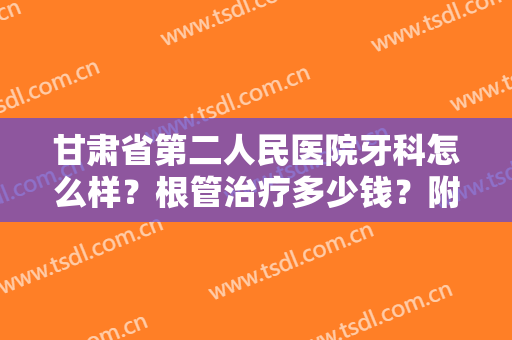 甘肃省第二人民医院牙科怎么样？根管治疗多少钱？附医生介绍+价格表