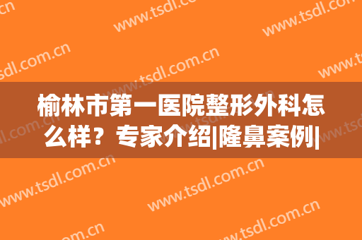 榆林市第一医院整形外科怎么样？专家介绍|隆鼻案例|新价格表，为您盘点！