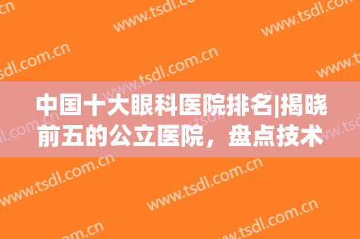 中国十大眼科医院排名|揭晓前五的公立医院，盘点技术优势！(国内十大眼科医院排名)