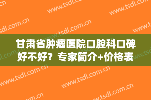 甘肃省肿瘤医院口腔科口碑好不好？专家简介+价格表+种植牙案例(甘肃省妇幼牙科怎么样?)