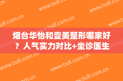 烟台华怡和壹美整形哪家好？人气实力对比+坐诊医生名单(烟台华怡整形医院口碑)