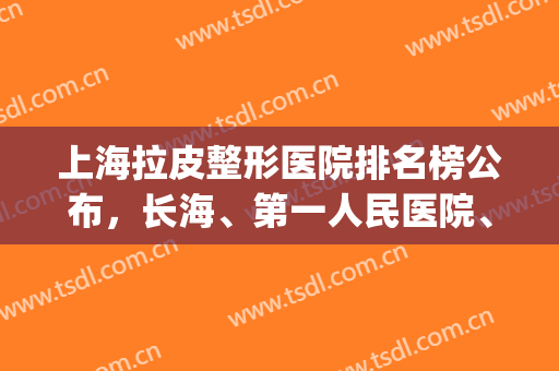 上海拉皮整形医院排名榜公布，长海、第一人民医院、新华等上榜(上海整形医院排名前十名单)