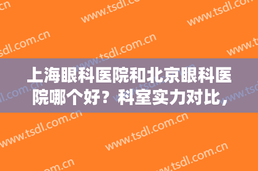 上海眼科医院和北京眼科医院哪个好？科室实力对比，附医生介绍(上海眼科医院哪个比较好)