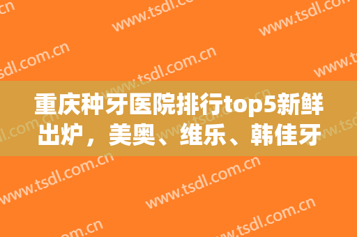 重庆种牙医院排行top5新鲜出炉，美奥、维乐、韩佳牙博士等相继上榜(重庆好的牙医)