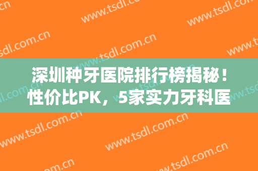 深圳种牙医院排行榜揭秘！性价比PK，5家实力牙科医院邀你来品！(深圳哪家医院的牙医最好啊?)