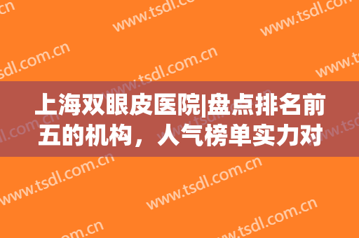 上海双眼皮医院|盘点排名前五的机构，人气榜单实力对比！(上海双眼皮专家排名)