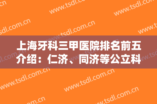 上海牙科三甲医院排名前五介绍：仁济、同济等公立科室对比，你来挑！(上海牙科好的三甲医院)