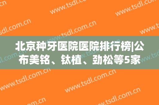 北京种牙医院医院排行榜|公布美铭、钛植、劲松等5家，技术点评！(种植牙北京哪家医院质量好)
