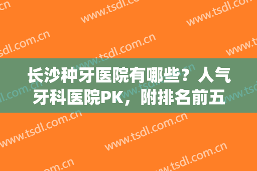长沙种牙医院有哪些？人气牙科医院PK，附排名前五医院名单(长沙种牙哪家医院好)