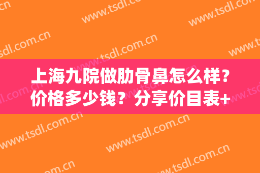 上海九院做肋骨鼻怎么样？价格多少钱？分享价目表+案例参考！(上海九院肋软骨隆鼻多少钱)