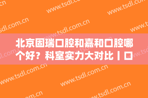 北京固瑞口腔和嘉和口腔哪个好？科室实力大对比丨口腔医生名单(固瑞齿科和佳美口腔哪个好)