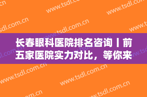 长春眼科医院排名咨询丨前五家医院实力对比，等你来挑选！(长春最权威眼科医院排名第一)