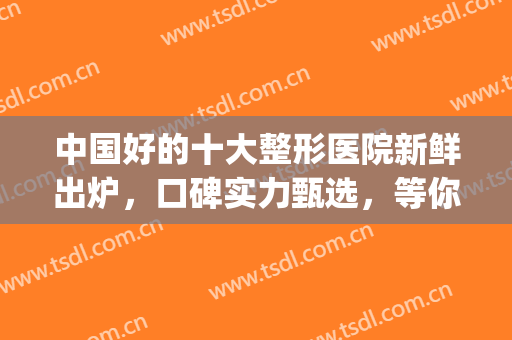 中国好的十大整形医院新鲜出炉，口碑实力甄选，等你pick(国内口碑好的整形医院名单)