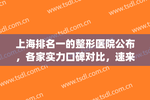 上海排名一的整形医院公布，各家实力口碑对比，速来get(上海前3名整形医院)