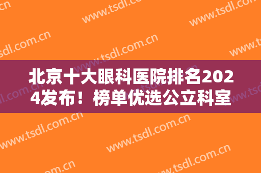 北京十大眼科医院排名2024发布！榜单优选公立科室大PK，实力简介等你品！