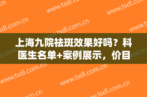 上海九院祛斑效果好吗？科医生名单+案例展示，价目表2024分享！(上海九院哪个医生祛斑看的好)