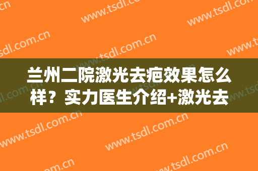 兰州二院激光去疤效果怎么样？实力医生介绍+激光去疤案例分享(兰大二院激光祛痘印多少钱)
