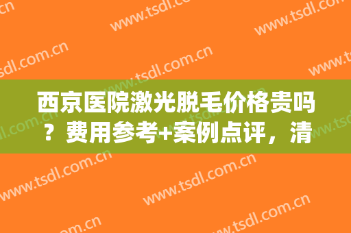 西京医院激光脱毛价格贵吗？费用参考+案例点评，清凉夏日攻略！(西安西京医院激光脱毛价格)