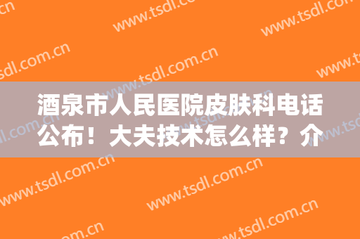 酒泉市人民医院皮肤科电话公布！大夫技术怎么样？介绍2位+价格表！(酒泉第一人民医院皮肤科)