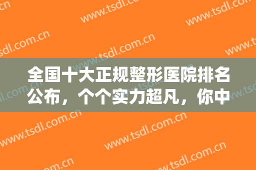 全国十大正规整形医院排名公布，个个实力超凡，你中意哪家？(全国排名前三的整形医院)