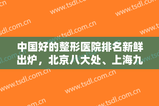 中国好的整形医院排名新鲜出炉，北京八大处、上海九院、西京医院等上榜