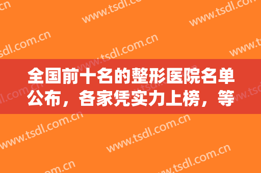 全国前十名的整形医院名单公布，各家凭实力上榜，等你来挑！(全国排名前十的整形医院)