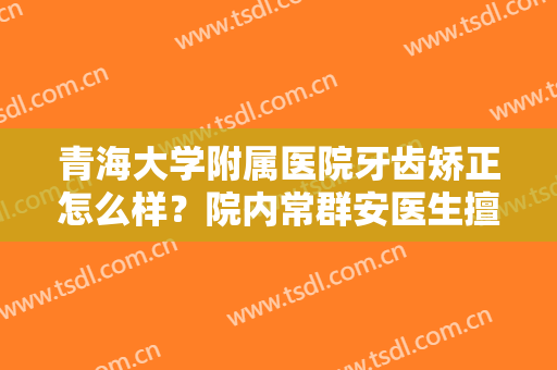 青海大学附属医院牙齿矫正怎么样？院内常群安医生擅长领域是什么？来看案例