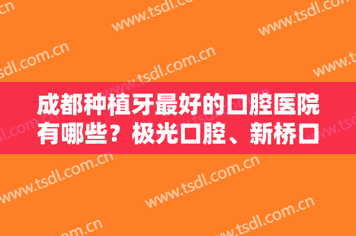 成都种植牙最好的口腔医院有哪些？极光口腔、新桥口腔、团圆口腔基本资料介绍！