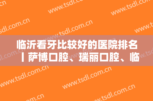 临沂看牙比较好的医院排名丨萨博口腔、瑞丽口腔、临沂口腔等实力上榜