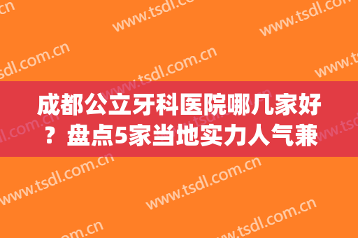 成都公立牙科医院哪几家好？盘点5家当地实力人气兼具的医院(成都最好公立牙科医院排名)