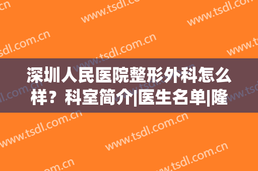 深圳人民医院整形外科怎么样？科室简介|医生名单|隆胸案例一览！(深圳人民医院整形好吗)