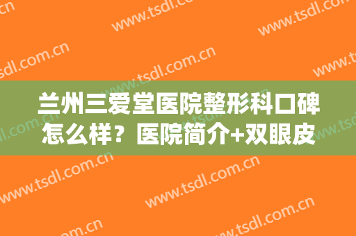 兰州三爱堂医院整形科口碑怎么样？医院简介+双眼皮案例点评！(兰州哪家整形医院双眼皮做的好)