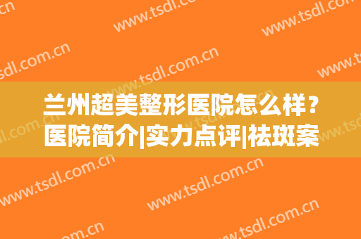 兰州超美整形医院怎么样？医院简介|实力点评|祛斑案例分享！(兰州的整形美容医院)