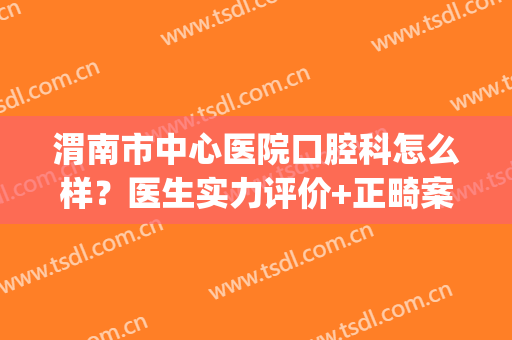 渭南市中心医院口腔科怎么样？医生实力评价+正畸案例，附价格分享！(渭南牙齿矫正哪家医院最好)