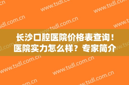 长沙口腔医院价格表查询！医院实力怎么样？专家简介＋牙齿矫正案例(长沙市口腔医院价格)