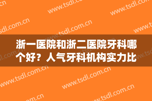 浙一医院和浙二医院牙科哪个好？人气牙科机构实力比拼，医生介绍～(浙二医院牙科专家哪位好点)
