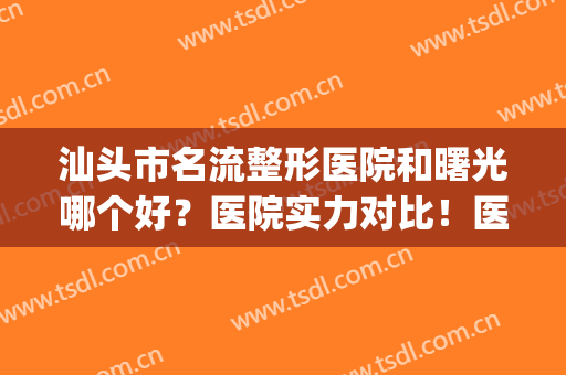 汕头市名流整形医院和曙光哪个好？医院实力对比！医生特色&案例揭秘(汕头曙光整形美容医院简介)