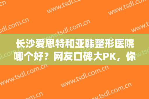 长沙爱思特和亚韩整形医院哪个好？网友口碑大PK，你心仪哪家(长沙医美整形医院爱思特不一般的美)