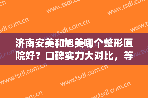 济南安美和旭美哪个整形医院好？口碑实力大对比，等你种草(济南旭美怎么样)