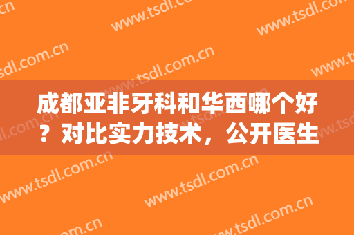 成都亚非牙科和华西哪个好？对比实力技术，公开医生名单(成都华西牙科怎么样)