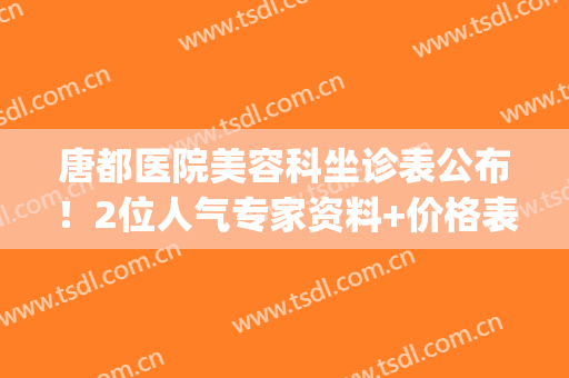 唐都医院美容科坐诊表公布！2位人气专家资料+价格表，附双眼皮案例！(唐都医院整形美容科医生)